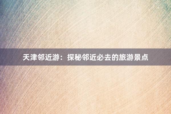 天津邻近游：探秘邻近必去的旅游景点