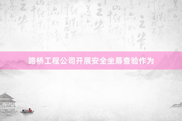 路桥工程公司开展安全坐蓐查验作为