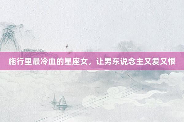 施行里最冷血的星座女，让男东说念主又爱又恨