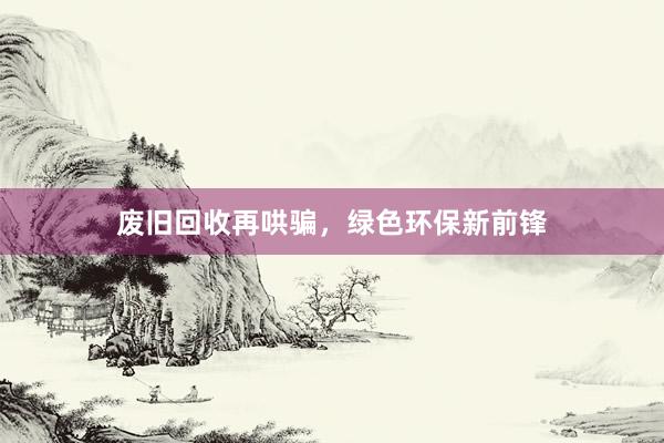 废旧回收再哄骗，绿色环保新前锋