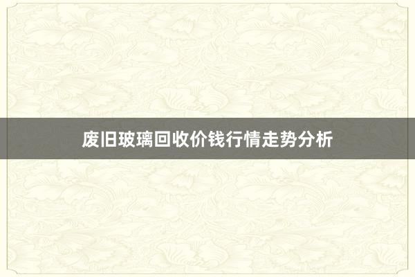 废旧玻璃回收价钱行情走势分析