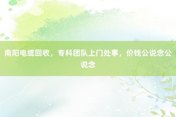 南阳电缆回收，专科团队上门处事，价钱公说念公说念
