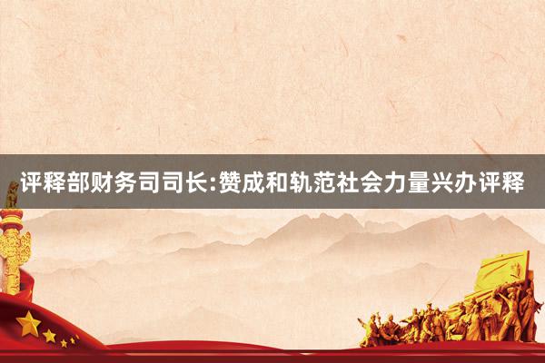 评释部财务司司长:赞成和轨范社会力量兴办评释