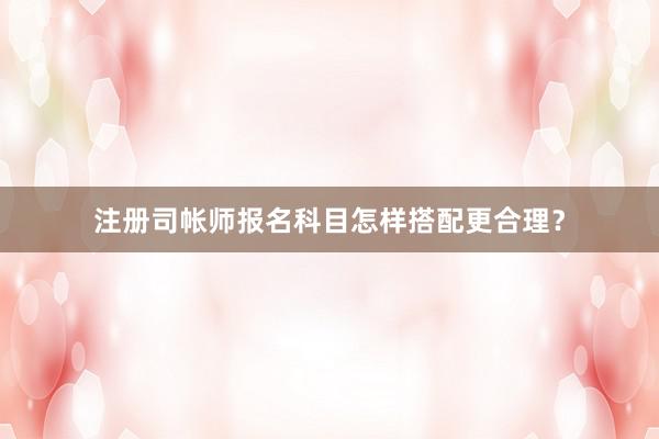 注册司帐师报名科目怎样搭配更合理？