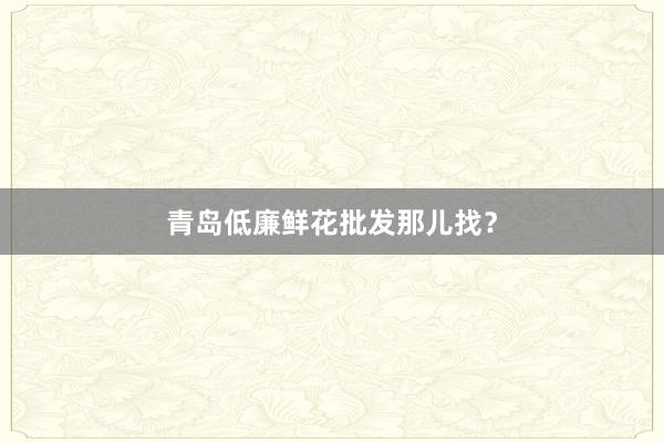 青岛低廉鲜花批发那儿找？