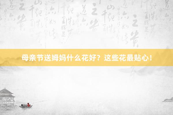 母亲节送姆妈什么花好？这些花最贴心！